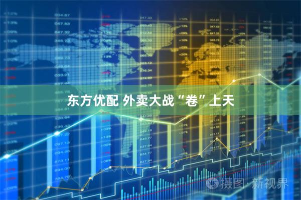 东方优配 外卖大战“卷”上天