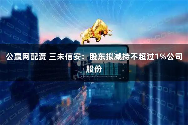 公赢网配资 三未信安：股东拟减持不超过1%公司股份