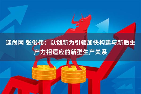 迎尚网 张俊伟：以创新为引领加快构建与新质生产力相适应的新型生产关系
