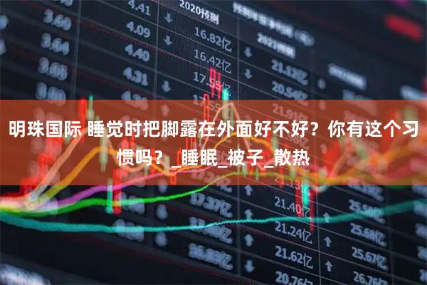明珠国际 睡觉时把脚露在外面好不好？你有这个习惯吗？_睡眠_被子_散热