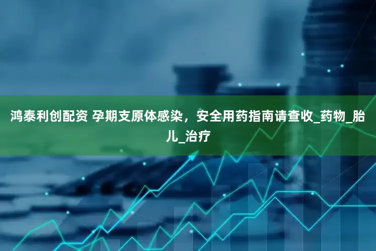 鸿泰利创配资 孕期支原体感染，安全用药指南请查收_药物_胎儿_治疗
