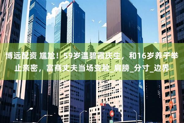 博远配资 尴尬！59岁温碧霞庆生，和16岁养子举止亲密，富商丈夫当场变脸_肩膀_分寸_边界