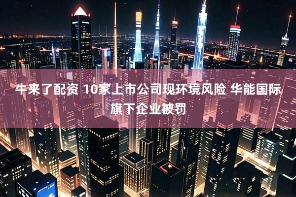 牛来了配资 10家上市公司现环境风险 华能国际旗下企业被罚