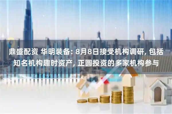 鼎盛配资 华明装备: 8月8日接受机构调研, 包括知名机构趣时资产, 正圆投资的多家机构参与
