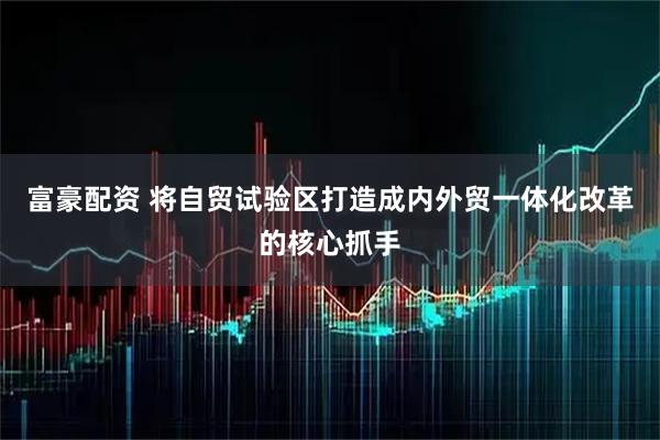富豪配资 将自贸试验区打造成内外贸一体化改革的核心抓手