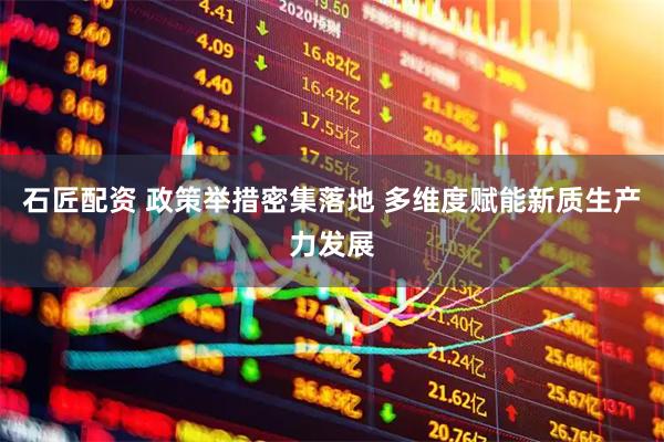 石匠配资 政策举措密集落地 多维度赋能新质生产力发展