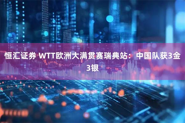 恒汇证券 WTT欧洲大满贯赛瑞典站：中国队获3金3银