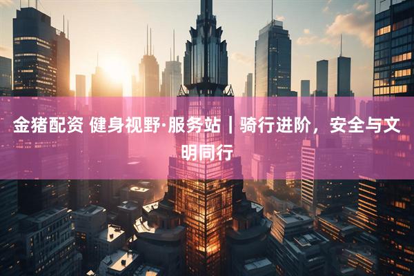 金猪配资 健身视野·服务站｜骑行进阶，安全与文明同行