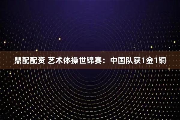 鼎配配资 艺术体操世锦赛：中国队获1金1铜