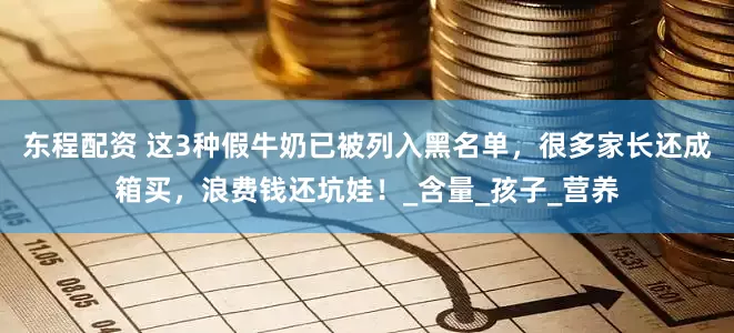 东程配资 这3种假牛奶已被列入黑名单，很多家长还成箱买，浪费钱还坑娃！_含量_孩子_营养