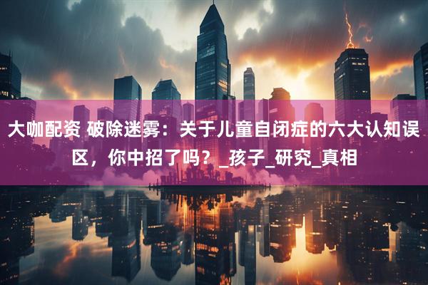 大咖配资 破除迷雾：关于儿童自闭症的六大认知误区，你中招了吗？_孩子_研究_真相