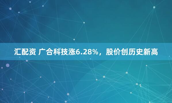 汇配资 广合科技涨6.28%，股价创历史新高