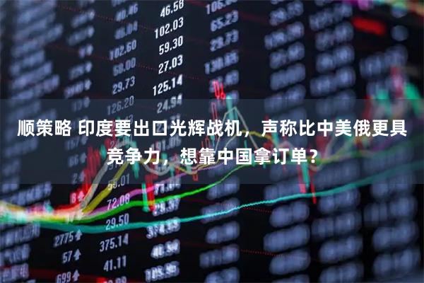顺策略 印度要出口光辉战机，声称比中美俄更具竞争力，想靠中国拿订单？