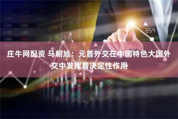 庄牛网配资 马朝旭：元首外交在中国特色大国外交中发挥着决定性作用