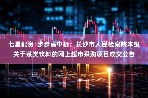 七星配资  步步高中标：长沙市人民检察院本级关于茶类饮料的网上超市采购项目成交公告