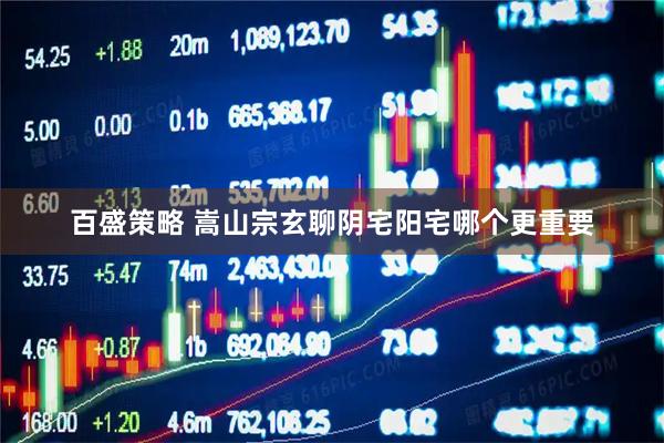 百盛策略 嵩山宗玄聊阴宅阳宅哪个更重要