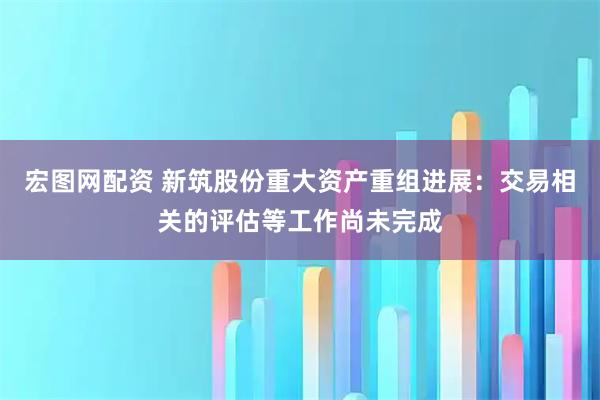 宏图网配资 新筑股份重大资产重组进展：交易相关的评估等工作尚未完成
