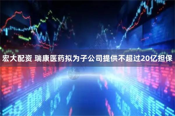 宏大配资 瑞康医药拟为子公司提供不超过20亿担保