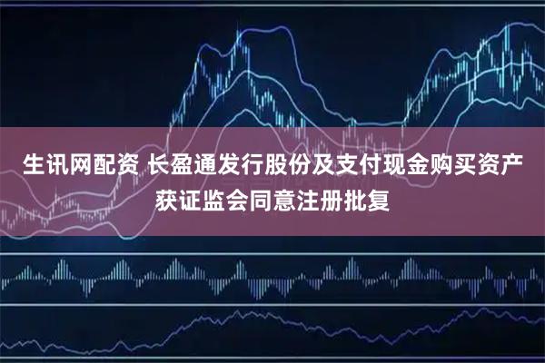生讯网配资 长盈通发行股份及支付现金购买资产获证监会同意注册批复