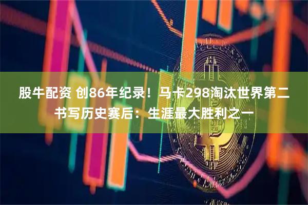 股牛配资 创86年纪录！马卡298淘汰世界第二书写历史赛后：生涯最大胜利之一