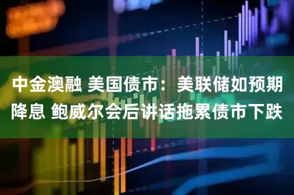 中金澳融 美国债市：美联储如预期降息 鲍威尔会后讲话拖累债市下跌