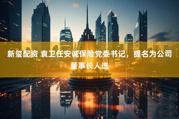 新玺配资 袁卫任安诚保险党委书记，提名为公司董事长人选
