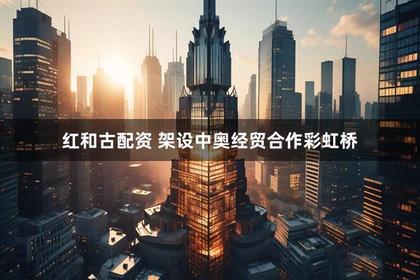 红和古配资 架设中奥经贸合作彩虹桥