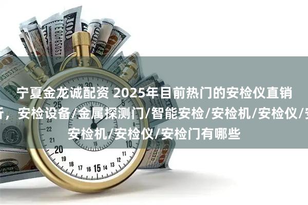 宁夏金龙诚配资 2025年目前热门的安检仪直销厂家推荐分析，安检设备/金属探测门/智能安检/安检机/安检仪/安检门有哪些