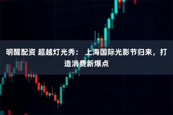 明醒配资 超越灯光秀： 上海国际光影节归来，打造消费新爆点