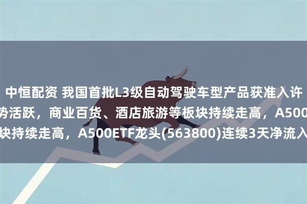中恒配资 我国首批L3级自动驾驶车型产品获准入许可，智能驾驶板块逆势活跃，商业百货、酒店旅游等板块持续走高，A500ETF龙头(563800)连续3天净流入