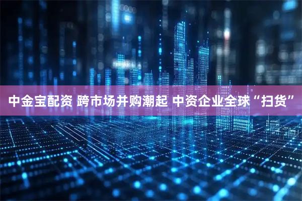 中金宝配资 跨市场并购潮起 中资企业全球“扫货”